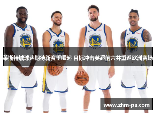 莱斯特城球迷期待新赛季崛起 目标冲击英超前六并重返欧洲赛场 莱斯特城球迷期待新赛季崛起 目标冲击英超前六并重返欧洲赛场