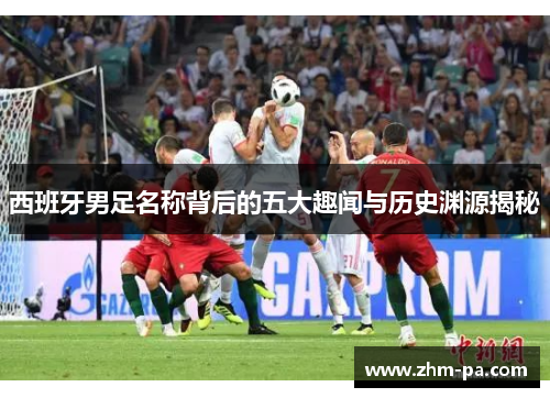 西班牙男足名称背后的五大趣闻与历史渊源揭秘 西班牙男足名称背后的五大趣闻与历史渊源揭秘