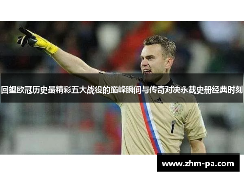 回望欧冠历史最精彩五大战役的巅峰瞬间与传奇对决永载史册经典时刻