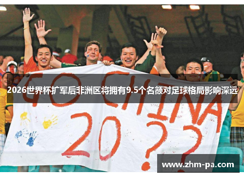 2026世界杯扩军后非洲区将拥有9.5个名额对足球格局影响深远