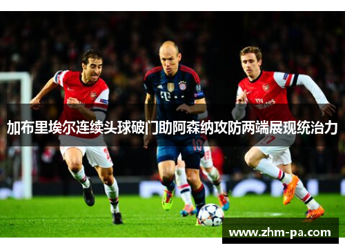 加布里埃尔连续头球破门助阿森纳攻防两端展现统治力 加布里埃尔连续头球破门助阿森纳攻防两端展现统治力