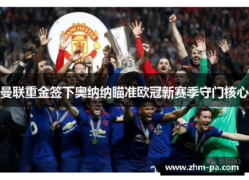 曼联重金签下奥纳纳瞄准欧冠新赛季守门核心 曼联重金签下奥纳纳瞄准欧冠新赛季守门核心