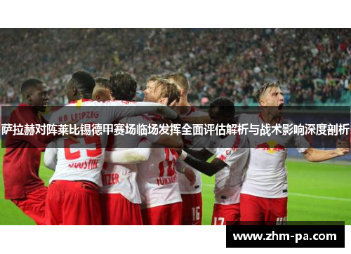 萨拉赫对阵莱比锡德甲赛场临场发挥全面评估解析与战术影响深度剖析 萨拉赫对阵莱比锡德甲赛场临场发挥全面评估解析与战术影响深度剖析