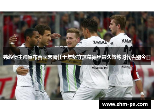 弗赖堡主帅宣布赛季末离任十年坚守落幕德甲最久教练时代告别今日