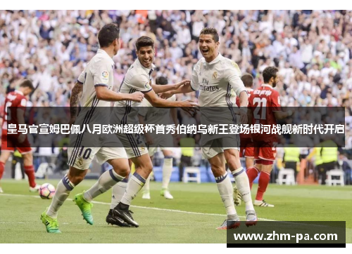 皇马官宣姆巴佩八月欧洲超级杯首秀伯纳乌新王登场银河战舰新时代开启