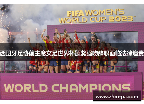 西班牙足协前主席女足世界杯颁奖强吻辞职面临法律追责