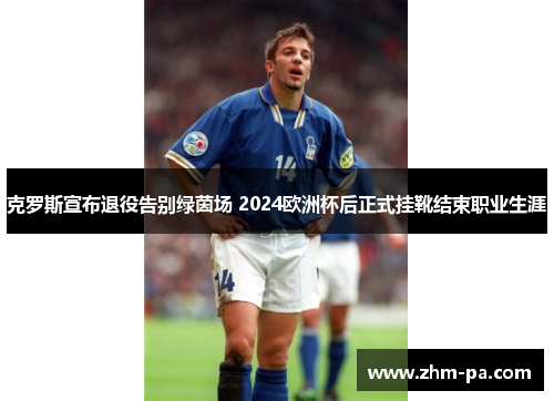 克罗斯宣布退役告别绿茵场 2024欧洲杯后正式挂靴结束职业生涯 克罗斯宣布退役告别绿茵场 2024欧洲杯后正式挂靴结束职业生涯
